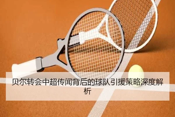 贝尔转会中超传闻背后的球队引援策略深度解析